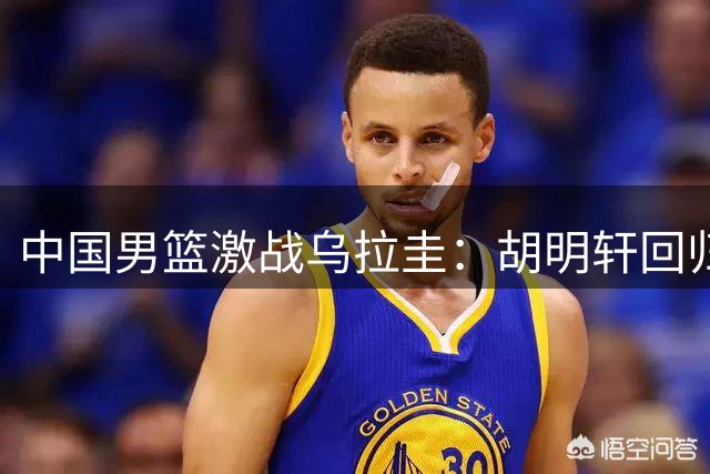 中国男篮激战乌拉圭：胡明轩回归首发，焦泊乔临危受命