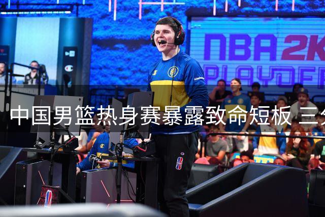 中国男篮热身赛暴露致命短板 三分命中率18.2%引球迷热议