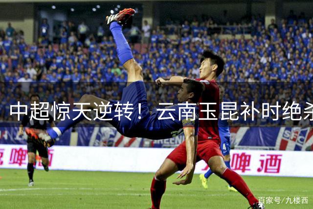 中超惊天逆转！云南玉昆补时绝杀4-3险胜深圳新鹏城