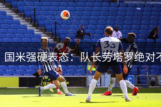 国米强硬表态：队长劳塔罗绝对不卖