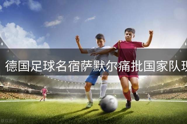 德国足球名宿萨默尔痛批国家队现状：竞技精神双缺失 体系重建迫在眉睫