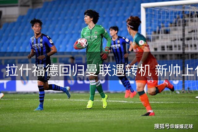 拉什福德回归曼联遇转机 新帅上任或成生涯转折点