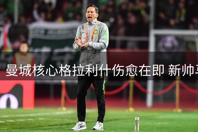 曼城核心格拉利什伤愈在即 新帅马雷斯卡面临关键抉择