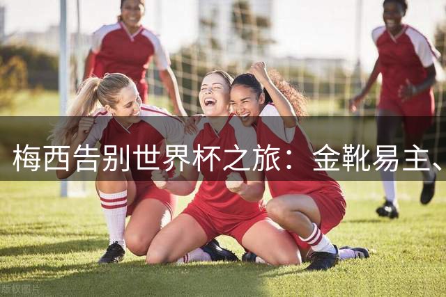 梅西告别世界杯之旅：金靴易主、纪录失守、冠军梦碎