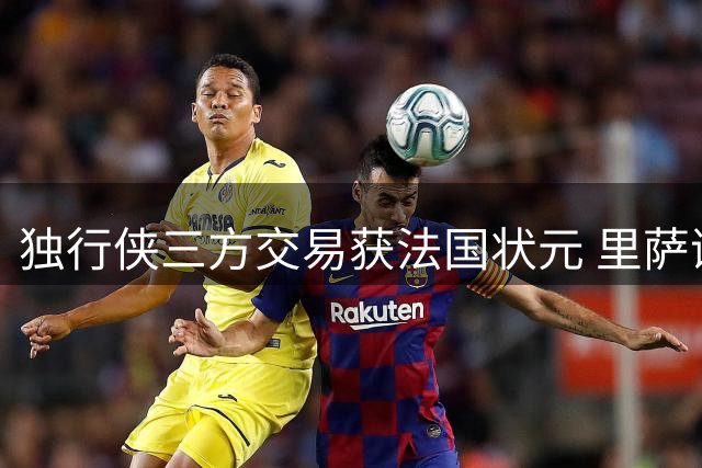 独行侠三方交易获法国状元 里萨谢与弗拉格组新锋线组合