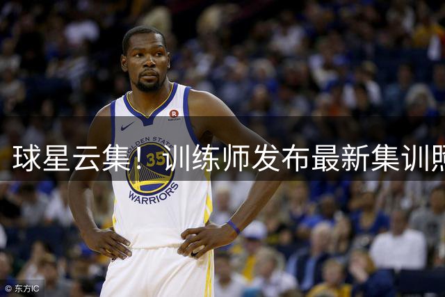 球星云集！训练师发布最新集训照片集锦