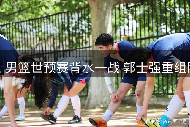 男篮世预赛背水一战 郭士强重组阵容迎战西亚劲旅