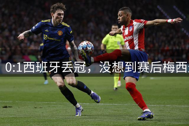 0:1西班牙丢冠，没想到赛后梅西这样说，不是少打一人能扳平的！