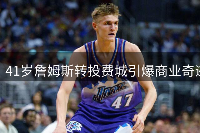 41岁詹姆斯转投费城引爆商业奇迹，七项历史纪录见证不老传奇