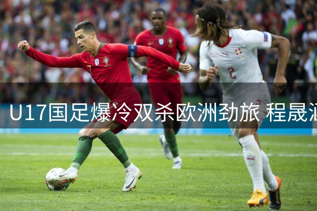 U17国足爆冷双杀欧洲劲旅 程晟涵连续两场建功锁定四强