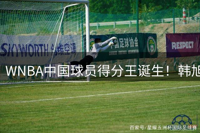 WNBA中国球员得分王诞生！韩旭创历史 郑海霞单赛季封神